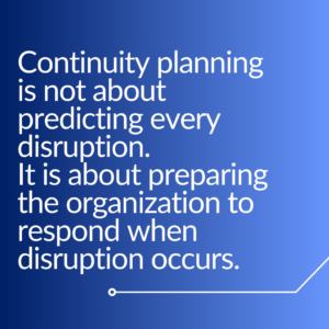 “Continuity planning is not about predicting every disruption. It is about preparing the organization to respond when disruption occurs.”